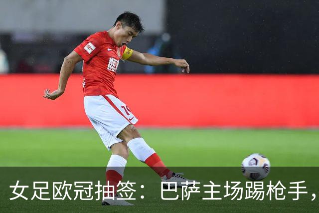 女足欧冠抽签：巴萨主场踢枪手，拜仁连战巴萨巴黎皇马曼城